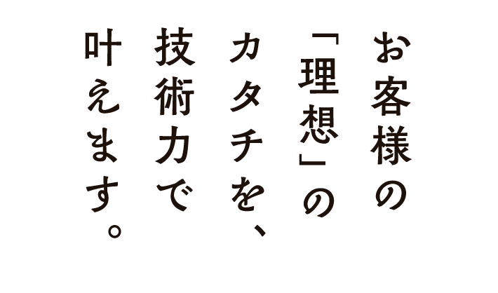 お客様の「理想」のカタチを、技術力で 叶えます。